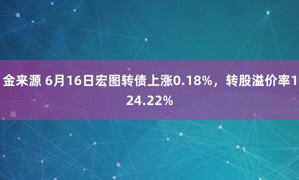 金来源 6月16日宏图转债上涨0.18%，转股溢价率124.22%