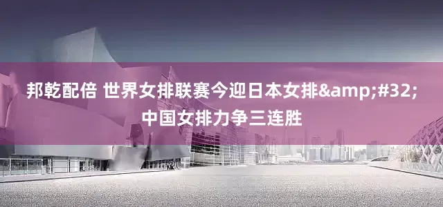 邦乾配倍 世界女排联赛今迎日本女排 中国女排力争三连胜