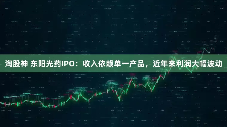 淘股神 东阳光药IPO：收入依赖单一产品，近年来利润大幅波动