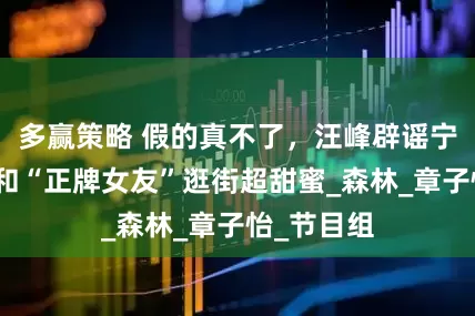 多赢策略 假的真不了，汪峰辟谣宁静恋情，和“正牌女友”逛街超甜蜜_森林_章子怡_节目组
