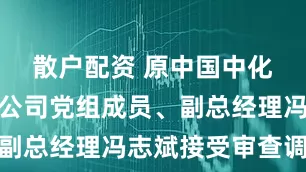 散户配资 原中国中化集团有限公司党组成员、副总经理冯志斌接受审查调查