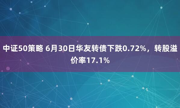 中证50策略 6月30日华友转债下跌0.72%，转股溢价率17.1%