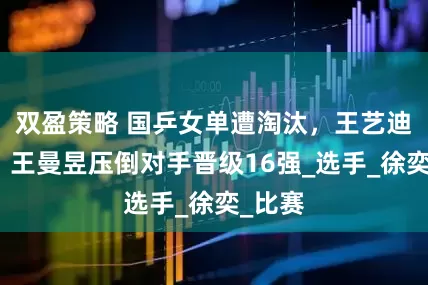 双盈策略 国乒女单遭淘汰，王艺迪晋级，王曼昱压倒对手晋级16强_选手_徐奕_比赛