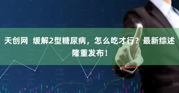 天创网  缓解2型糖尿病，怎么吃才行？最新综述隆重发布！