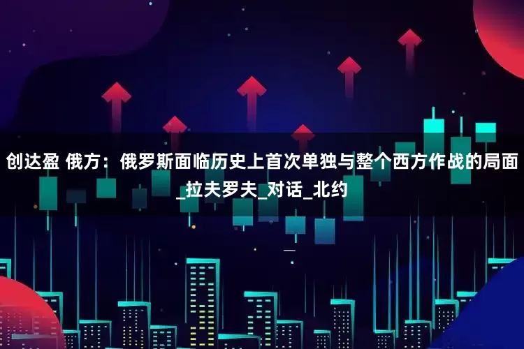 创达盈 俄方：俄罗斯面临历史上首次单独与整个西方作战的局面_拉夫罗夫_对话_北约