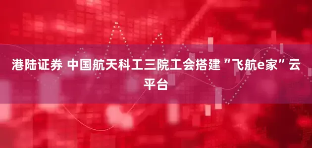 港陆证券 中国航天科工三院工会搭建“飞航e家”云平台