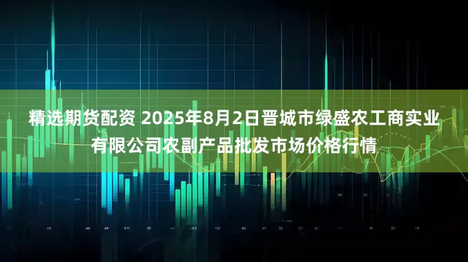 精选期货配资 2025年8月2日晋城市绿盛农工商实业有限公司农副产品批发市场价格行情