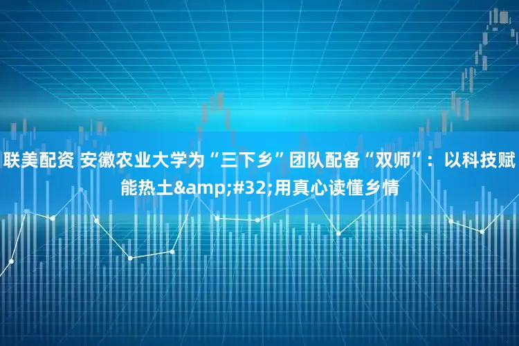 联美配资 安徽农业大学为“三下乡”团队配备“双师”：以科技赋能热土 用真心读懂乡情