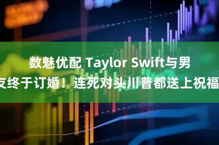 数魅优配 Taylor Swift与男友终于订婚！连死对头川普都送上祝福？