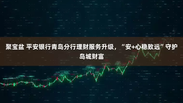 聚宝盆 平安银行青岛分行理财服务升级，“安+心稳致远”守护岛城财富