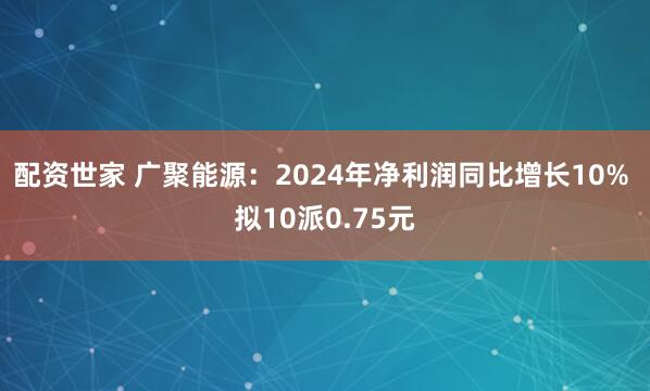 配资世家 广聚能源：2024年净利润同比增长10% 拟10派0.75元