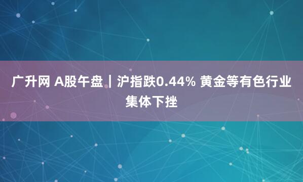 广升网 A股午盘｜沪指跌0.44% 黄金等有色行业集体下挫