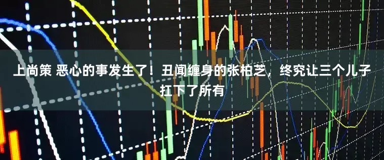 上尚策 恶心的事发生了！丑闻缠身的张柏芝，终究让三个儿子扛下了所有