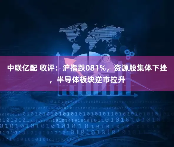 中联亿配 收评：沪指跌081%，资源股集体下挫，半导体板块逆市拉升